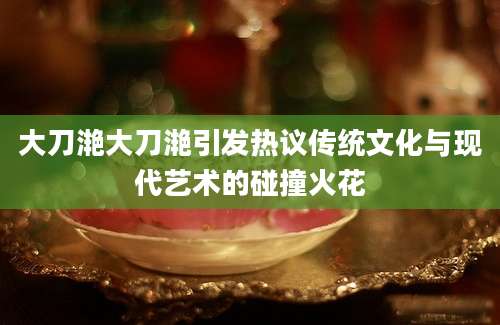 大刀滟大刀滟引发热议传统文化与现代艺术的碰撞火花