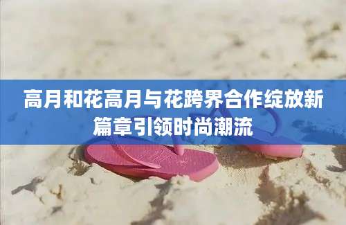 高月和花高月与花跨界合作绽放新篇章引领时尚潮流