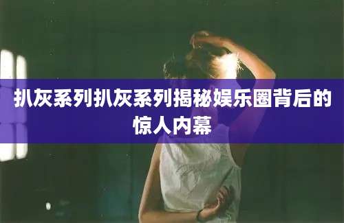 扒灰系列扒灰系列揭秘娱乐圈背后的惊人内幕