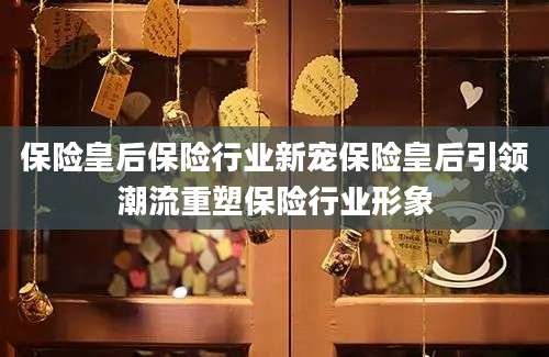保险皇后保险行业新宠保险皇后引领潮流重塑保险行业形象