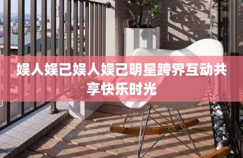娱人娱己娱人娱己明星跨界互动共享快乐时光
