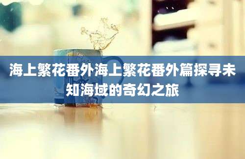 海上繁花番外海上繁花番外篇探寻未知海域的奇幻之旅