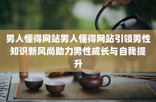 男人懂得网站男人懂得网站引领男性知识新风尚助力男性成长与自我提升