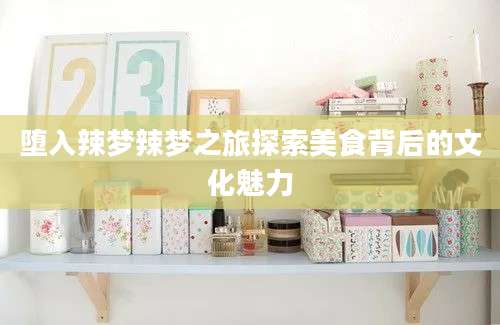 堕入辣梦辣梦之旅探索美食背后的文化魅力