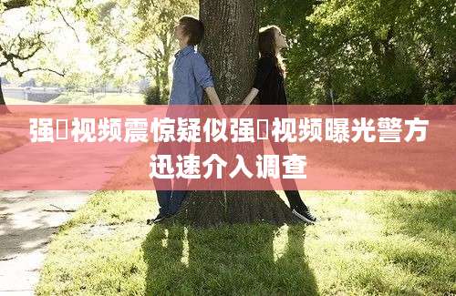 强奷视频震惊疑似强奷视频曝光警方迅速介入调查
