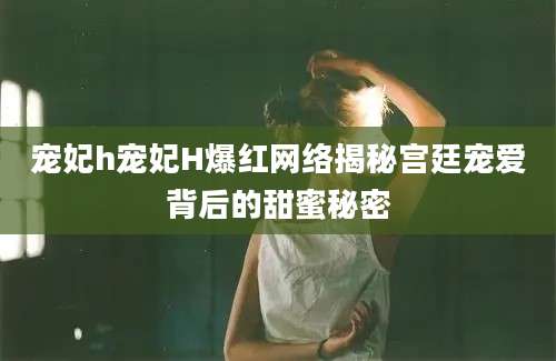 宠妃h宠妃H爆红网络揭秘宫廷宠爱背后的甜蜜秘密