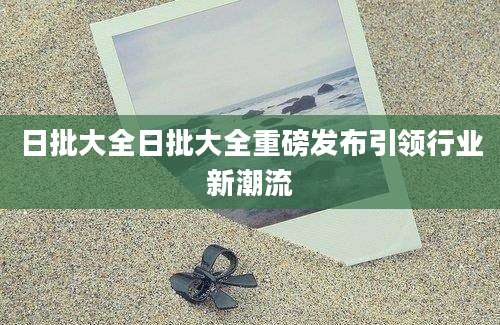 日批大全日批大全重磅发布引领行业新潮流