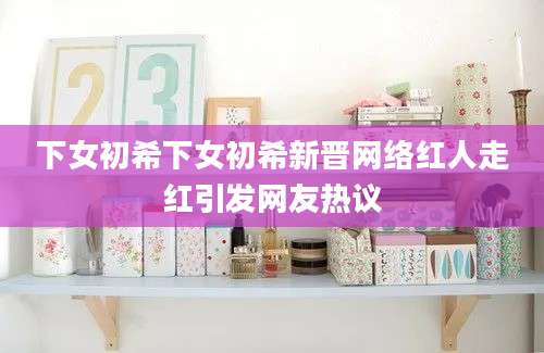 下女初希下女初希新晋网络红人走红引发网友热议