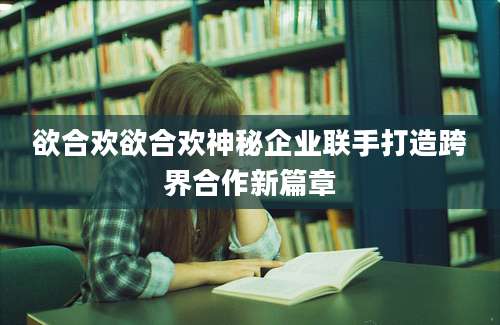 欲合欢欲合欢神秘企业联手打造跨界合作新篇章