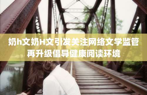 奶h文奶H文引发关注网络文学监管再升级倡导健康阅读环境