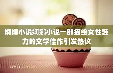 婀娜小说婀娜小说一部描绘女性魅力的文学佳作引发热议