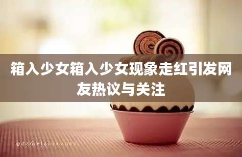 箱入少女箱入少女现象走红引发网友热议与关注