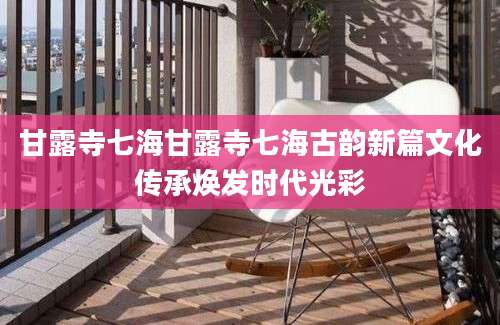 甘露寺七海甘露寺七海古韵新篇文化传承焕发时代光彩