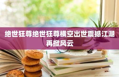 绝世狂尊绝世狂尊横空出世震撼江湖再掀风云