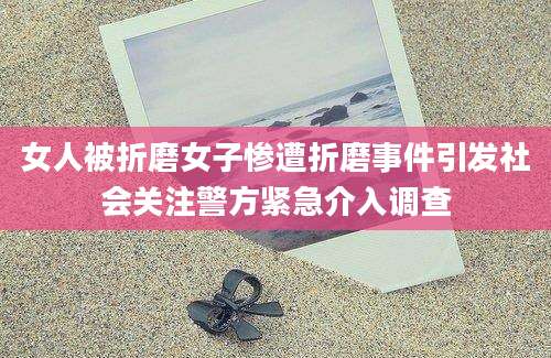 女人被折磨女子惨遭折磨事件引发社会关注警方紧急介入调查