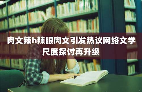 肉文辣h辣眼肉文引发热议网络文学尺度探讨再升级