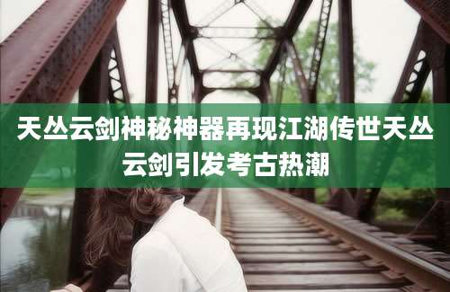 天丛云剑神秘神器再现江湖传世天丛云剑引发考古热潮