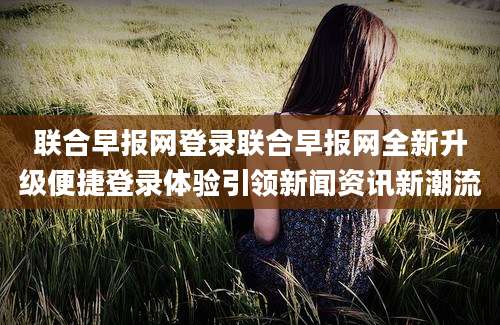 联合早报网登录联合早报网全新升级便捷登录体验引领新闻资讯新潮流