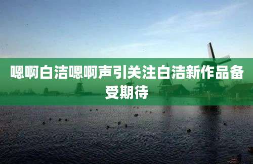 嗯啊白洁嗯啊声引关注白洁新作品备受期待