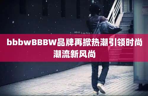 bbbwBBBW品牌再掀热潮引领时尚潮流新风尚