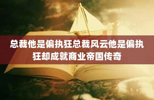 总裁他是偏执狂总裁风云他是偏执狂却成就商业帝国传奇