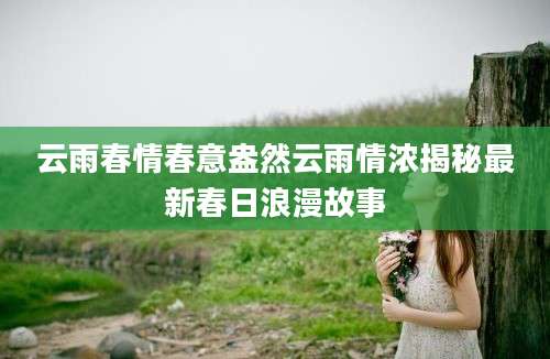 云雨春情春意盎然云雨情浓揭秘最新春日浪漫故事