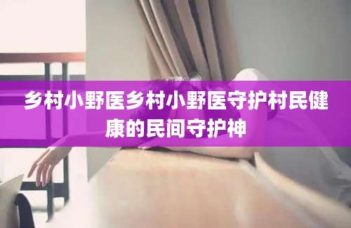 乡村小野医乡村小野医守护村民健康的民间守护神