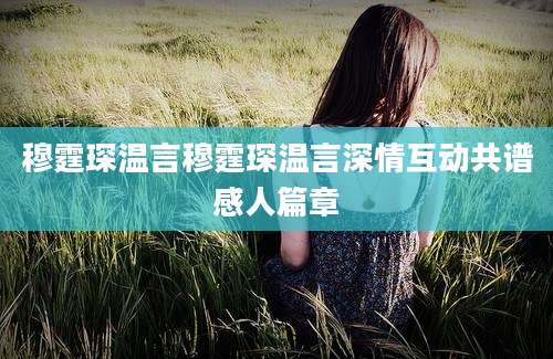 穆霆琛温言穆霆琛温言深情互动共谱感人篇章