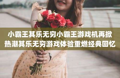 小霸王其乐无穷小霸王游戏机再掀热潮其乐无穷游戏体验重燃经典回忆