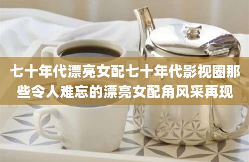 七十年代漂亮女配七十年代影视圈那些令人难忘的漂亮女配角风采再现