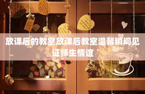 放课后的教室放课后教室温馨瞬间见证师生情谊