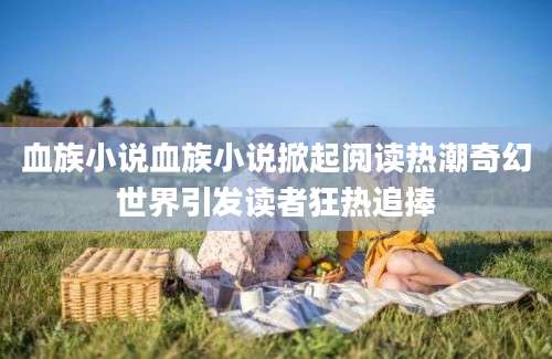 血族小说血族小说掀起阅读热潮奇幻世界引发读者狂热追捧