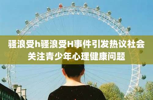骚浪受h骚浪受H事件引发热议社会关注青少年心理健康问题