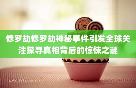 修罗劫修罗劫神秘事件引发全球关注探寻真相背后的惊悚之谜