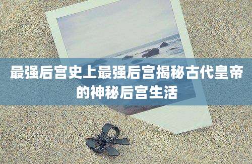 最强后宫史上最强后宫揭秘古代皇帝的神秘后宫生活