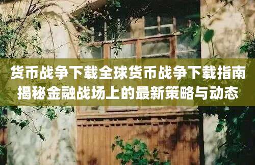 货币战争下载全球货币战争下载指南揭秘金融战场上的最新策略与动态