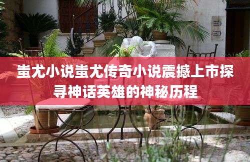 蚩尤小说蚩尤传奇小说震撼上市探寻神话英雄的神秘历程