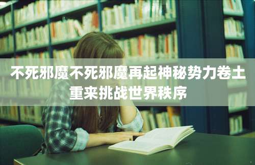 不死邪魔不死邪魔再起神秘势力卷土重来挑战世界秩序