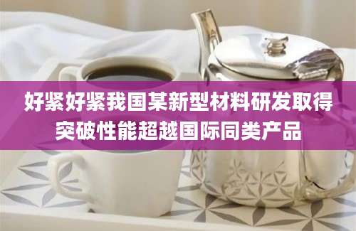 好紧好紧我国某新型材料研发取得突破性能超越国际同类产品
