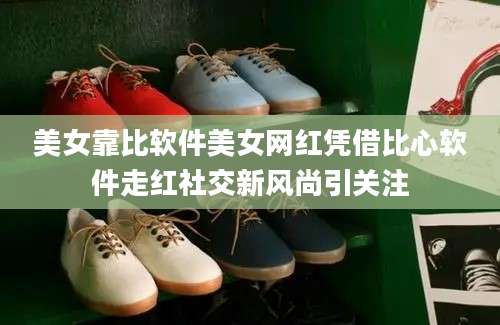 美女靠比软件美女网红凭借比心软件走红社交新风尚引关注