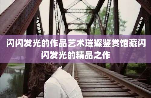 闪闪发光的作品艺术璀璨鉴赏馆藏闪闪发光的精品之作