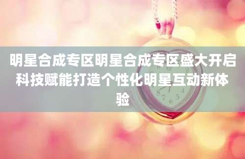 明星合成专区明星合成专区盛大开启科技赋能打造个性化明星互动新体验