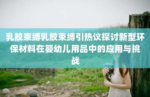 乳胶束缚乳胶束缚引热议探讨新型环保材料在婴幼儿用品中的应用与挑战