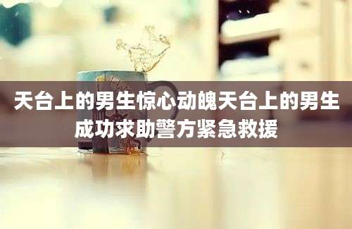 天台上的男生惊心动魄天台上的男生成功求助警方紧急救援