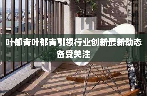 叶郁青叶郁青引领行业创新最新动态备受关注