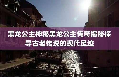 黑龙公主神秘黑龙公主传奇揭秘探寻古老传说的现代足迹