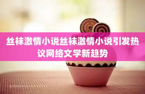 丝袜激情小说丝袜激情小说引发热议网络文学新趋势