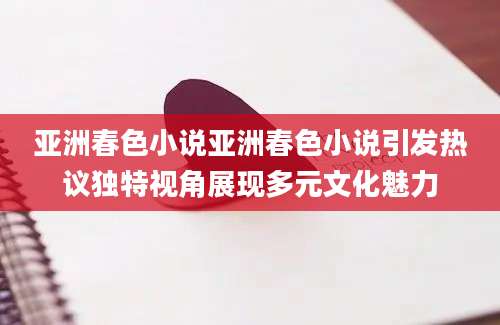 亚洲春色小说亚洲春色小说引发热议独特视角展现多元文化魅力