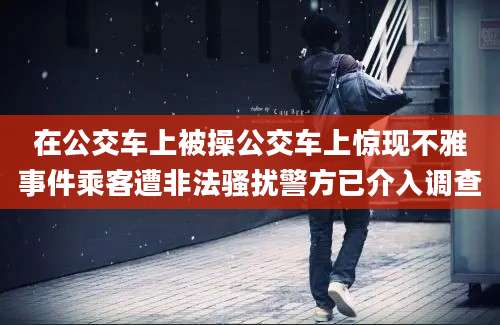 在公交车上被操公交车上惊现不雅事件乘客遭非法骚扰警方已介入调查