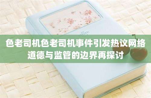 色老司机色老司机事件引发热议网络道德与监管的边界再探讨